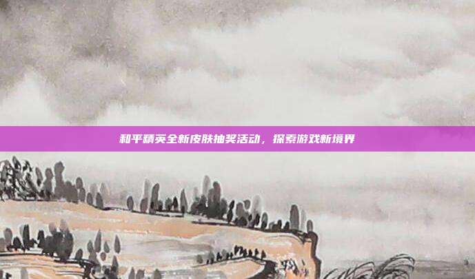 和平精英全新皮肤抽奖活动,探索游戏新境界