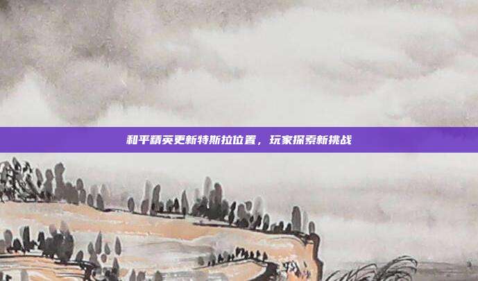 和平精英更新特斯拉位置,玩家探索新挑战