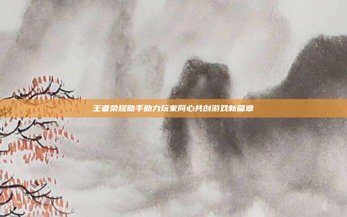 王者荣耀助手助力玩家同心共创游戏新篇章