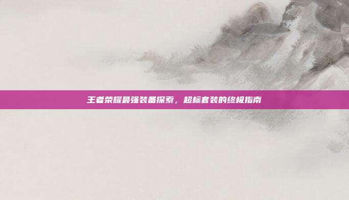 王者荣耀最强装备探索,超标套装的终极指南