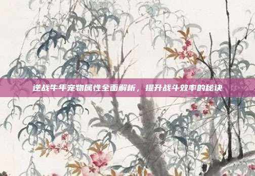 逆战牛年宠物属性全面解析,提升战斗效率的秘诀