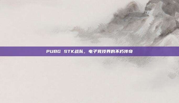 PUBG STK战队,电子竞技界的不朽传奇