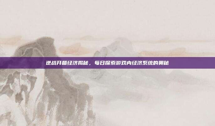 逆战开箱经济揭秘,每日探索游戏内经济系统的奥秘