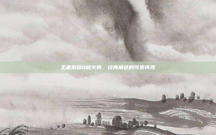 王者荣耀Q版火舞,经典角色的可爱再现