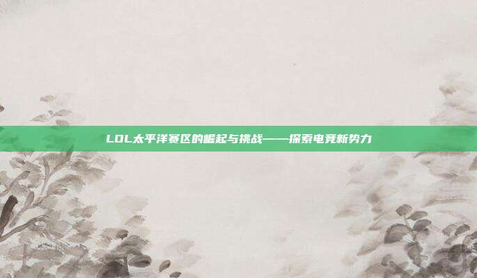 LOL太平洋赛区的崛起与挑战——探索电竞新势力