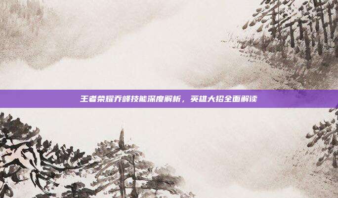 王者荣耀乔峰技能深度解析,英雄大招全面解读