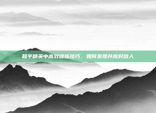 和平精英中高效训练技巧,如何发现并应对敌人