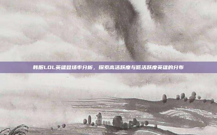 韩服LOL英雄登场率分析,探索高活跃度与低活跃度英雄的分布