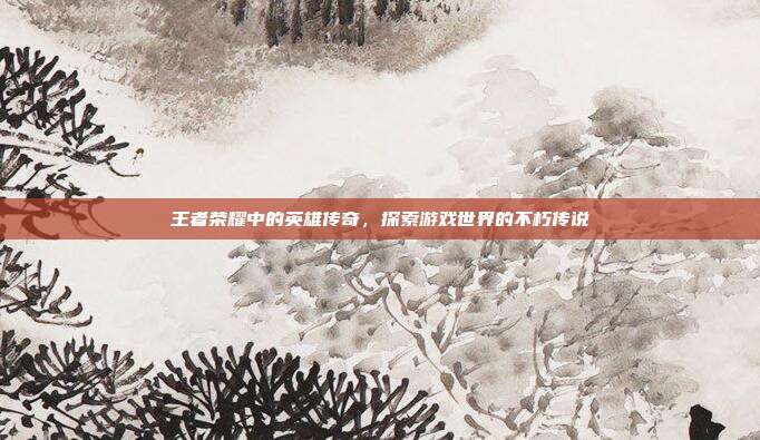 王者荣耀中的英雄传奇,探索游戏世界的不朽传说