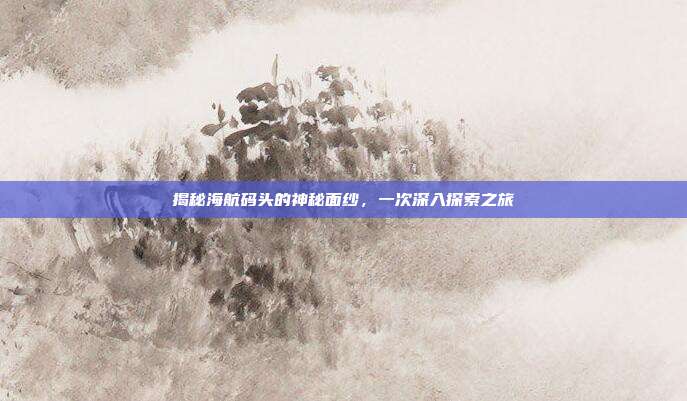 揭秘海航码头的神秘面纱,一次深入探索之旅