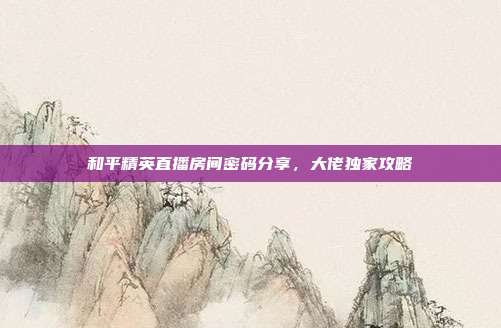 和平精英直播房间密码分享,大佬独家攻略