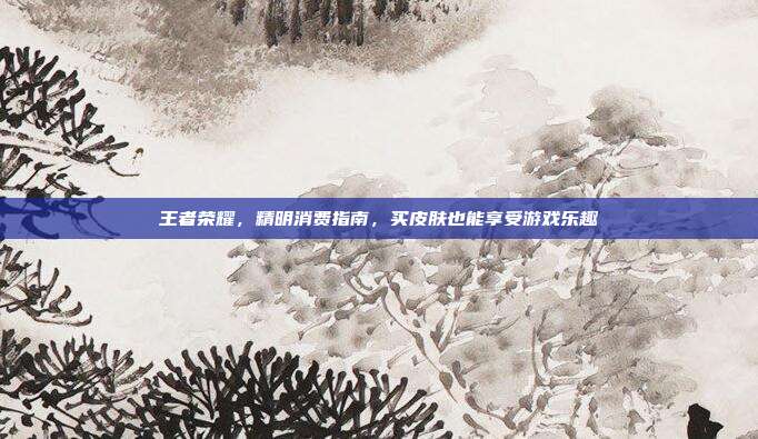 王者荣耀,精明消费指南,买皮肤也能享受游戏乐趣