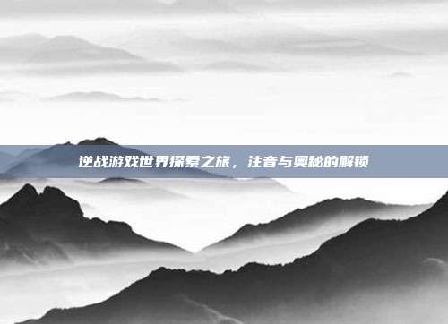 逆战游戏世界探索之旅,注音与奥秘的解锁