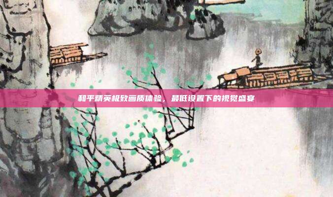 和平精英极致画质体验,最低设置下的视觉盛宴