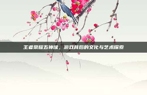 王者荣耀五神像,游戏背后的文化与艺术探索