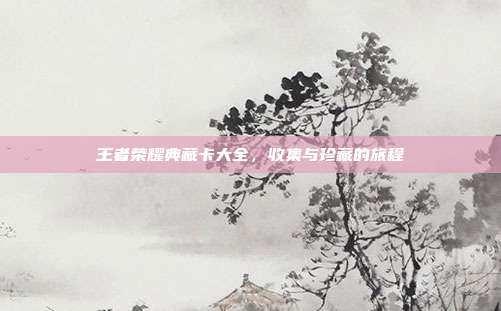 王者荣耀典藏卡大全,收集与珍藏的旅程