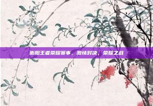衡阳王者荣耀赛事,激情对决,荣耀之战