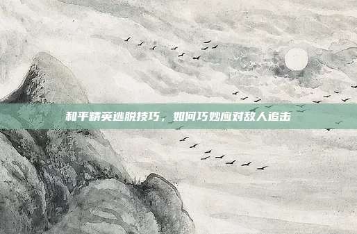 和平精英逃脱技巧,如何巧妙应对敌人追击