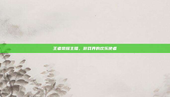 王者荣耀主播,游戏界的欢乐使者