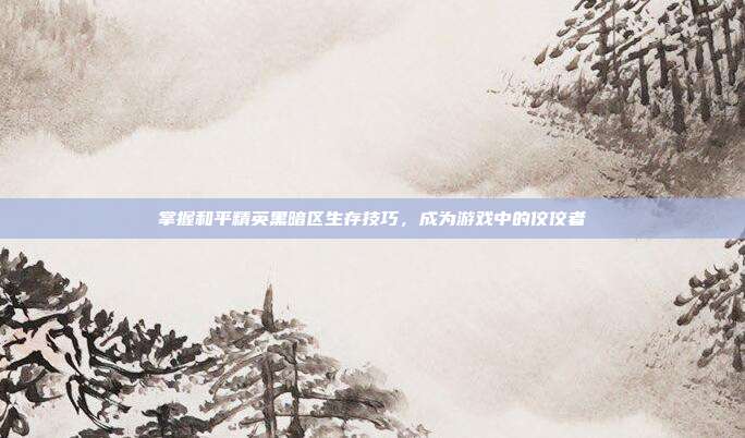 掌握和平精英黑暗区生存技巧,成为游戏中的佼佼者