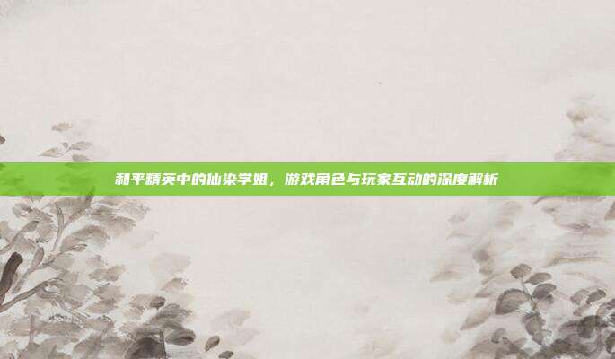 和平精英中的仙染学姐,游戏角色与玩家互动的深度解析