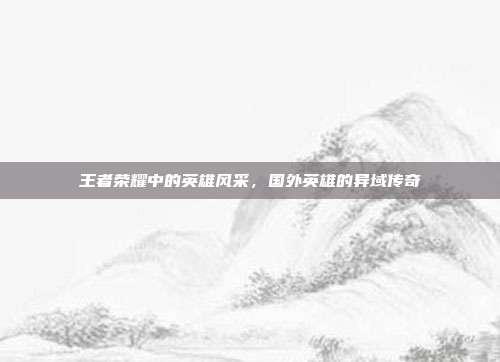 王者荣耀中的英雄风采,国外英雄的异域传奇
