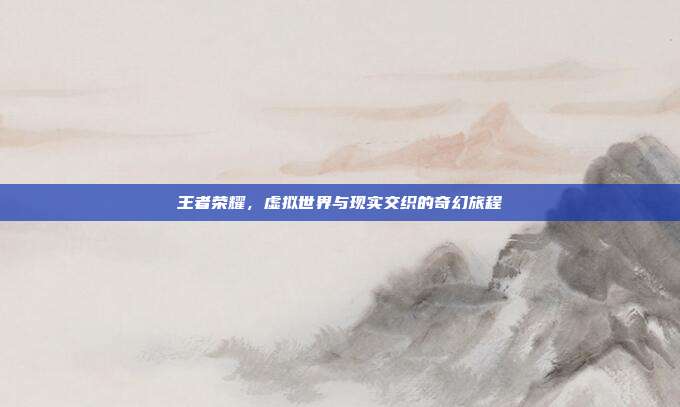 王者荣耀,虚拟世界与现实交织的奇幻旅程