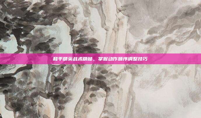 和平精英战术精髓,掌握动作顺序调整技巧