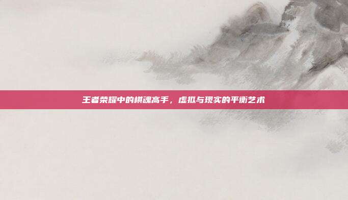 王者荣耀中的棋魂高手,虚拟与现实的平衡艺术