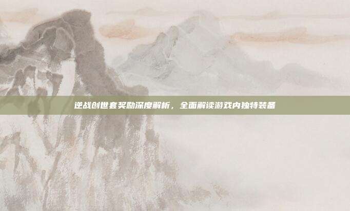 逆战创世套奖励深度解析,全面解读游戏内独特装备