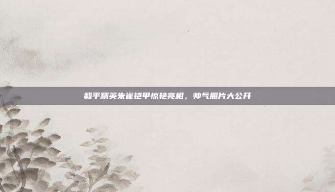 和平精英朱雀铠甲惊艳亮相,帅气照片大公开