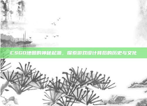 CSGO地图的神秘起源,探索游戏设计背后的历史与文化