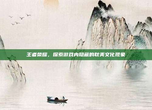 王者荣耀,探索游戏内隐藏的耽美文化现象