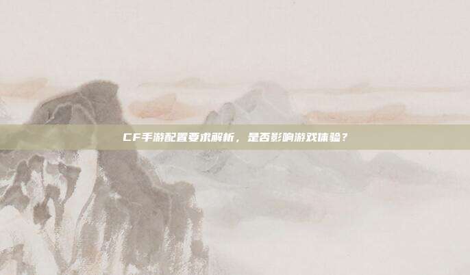 CF手游配置要求解析,是否影响游戏体验?