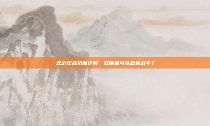 逆战观战功能详解,在哪里可以观看战斗?