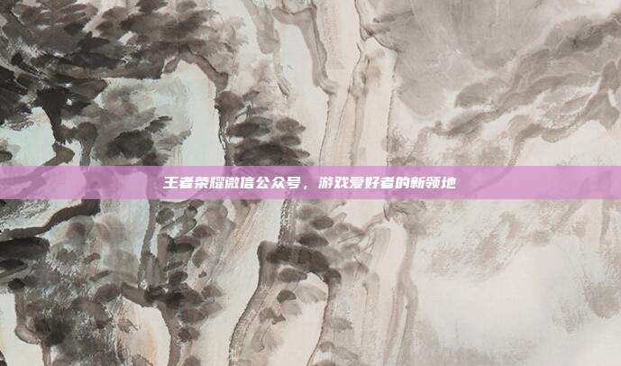 王者荣耀微信公众号,游戏爱好者的新领地
