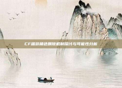 CF端游角色删除机制探讨与可能性分析