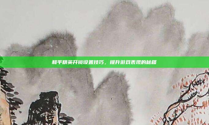 和平精英开镜设置技巧,提升游戏表现的秘籍