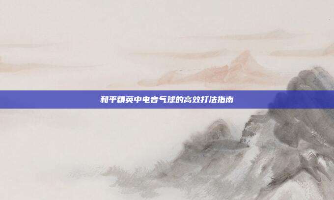和平精英中电音气球的高效打法指南