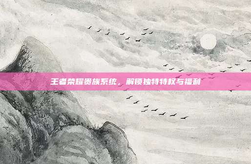王者荣耀贵族系统,解锁独特特权与福利