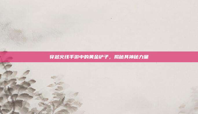 穿越火线手游中的黄金铲子,揭秘其神秘力量