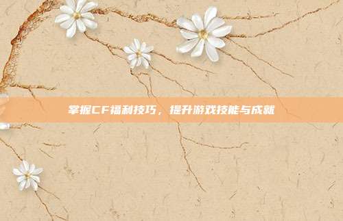掌握CF福利技巧,提升游戏技能与成就