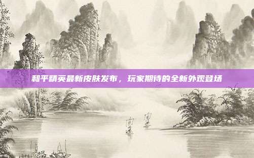 和平精英最新皮肤发布,玩家期待的全新外观登场