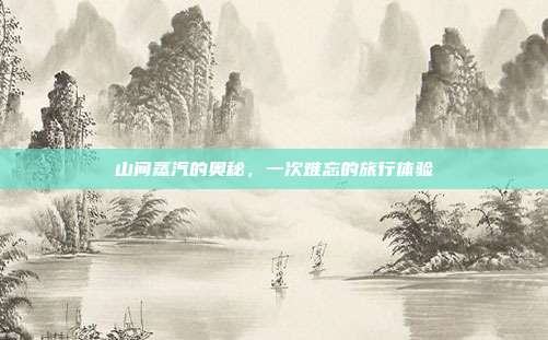山间蒸汽的奥秘,一次难忘的旅行体验