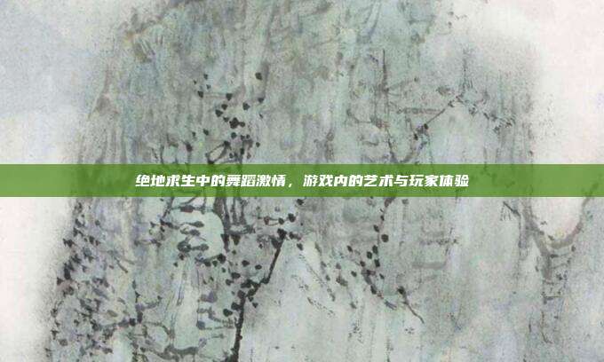 绝地求生中的舞蹈激情,游戏内的艺术与玩家体验