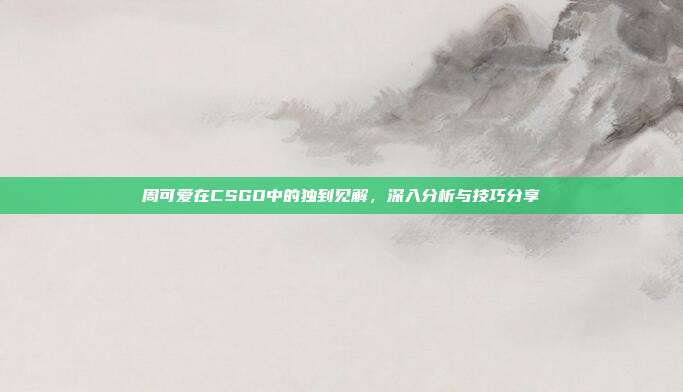 周可爱在CSGO中的独到见解,深入分析与技巧分享