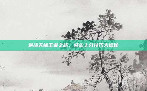 逆战天梯王者之路,轻松上分技巧大揭秘