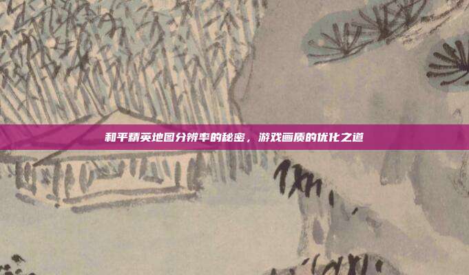 和平精英地图分辨率的秘密,游戏画质的优化之道