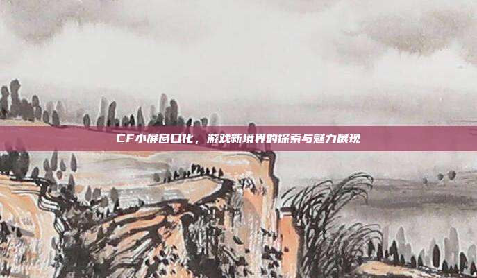 CF小屏窗口化,游戏新境界的探索与魅力展现