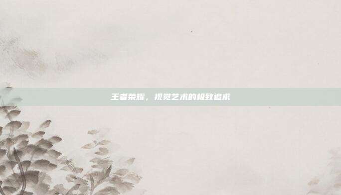 王者荣耀,视觉艺术的极致追求